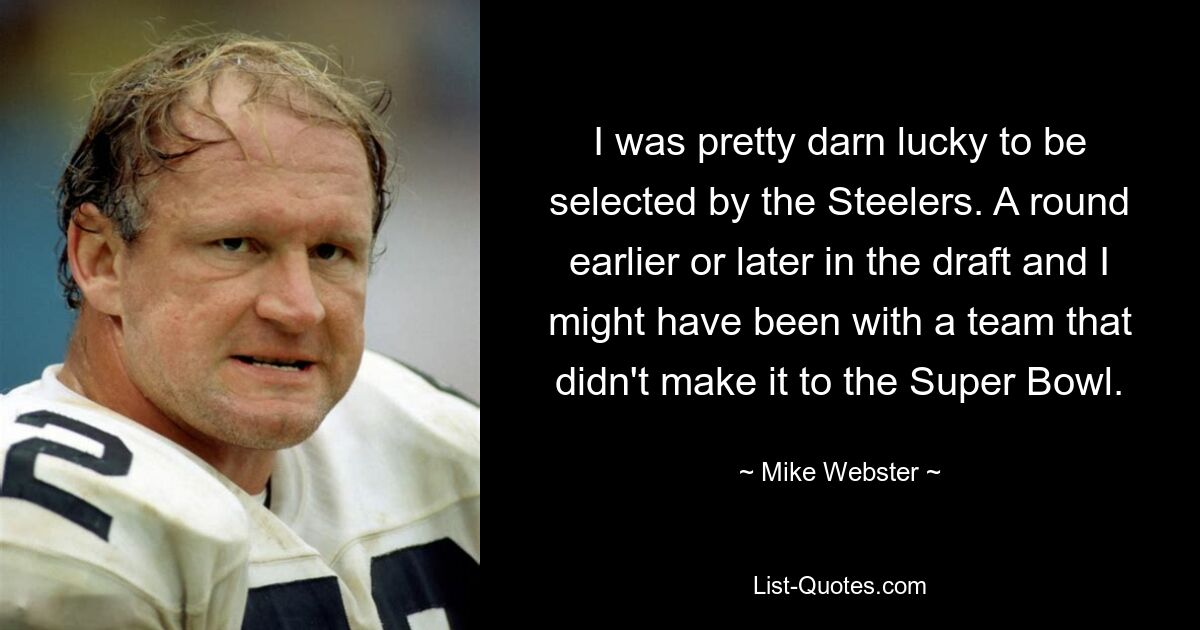 I was pretty darn lucky to be selected by the Steelers. A round earlier or later in the draft and I might have been with a team that didn't make it to the Super Bowl. — © Mike Webster