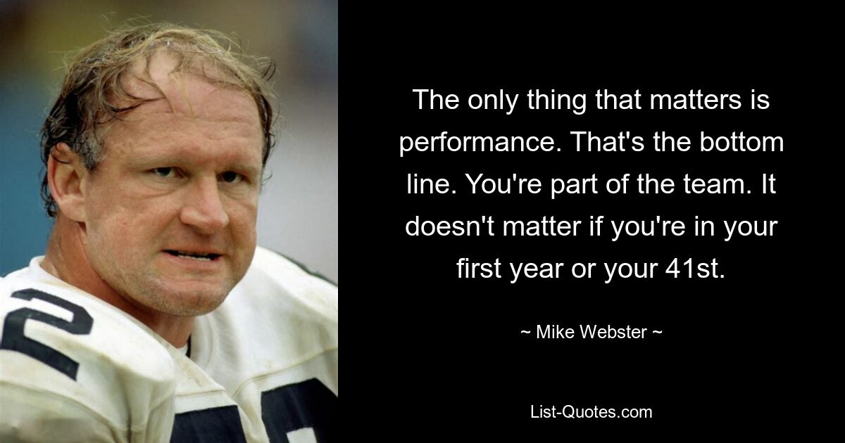 The only thing that matters is performance. That's the bottom line. You're part of the team. It doesn't matter if you're in your first year or your 41st. — © Mike Webster