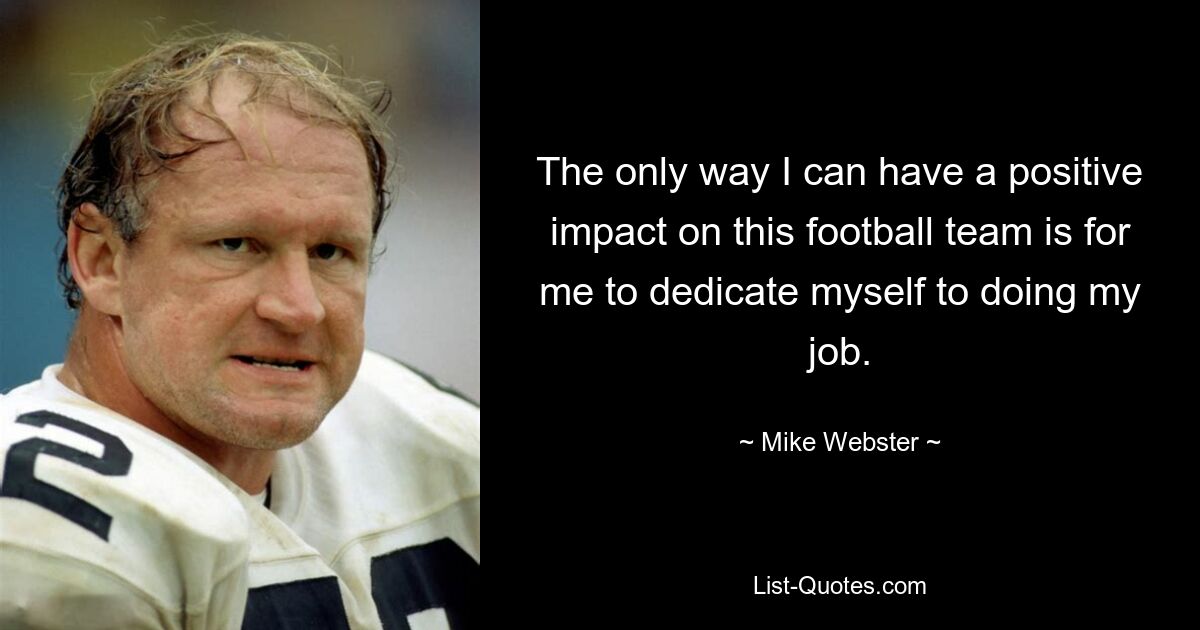 The only way I can have a positive impact on this football team is for me to dedicate myself to doing my job. — © Mike Webster