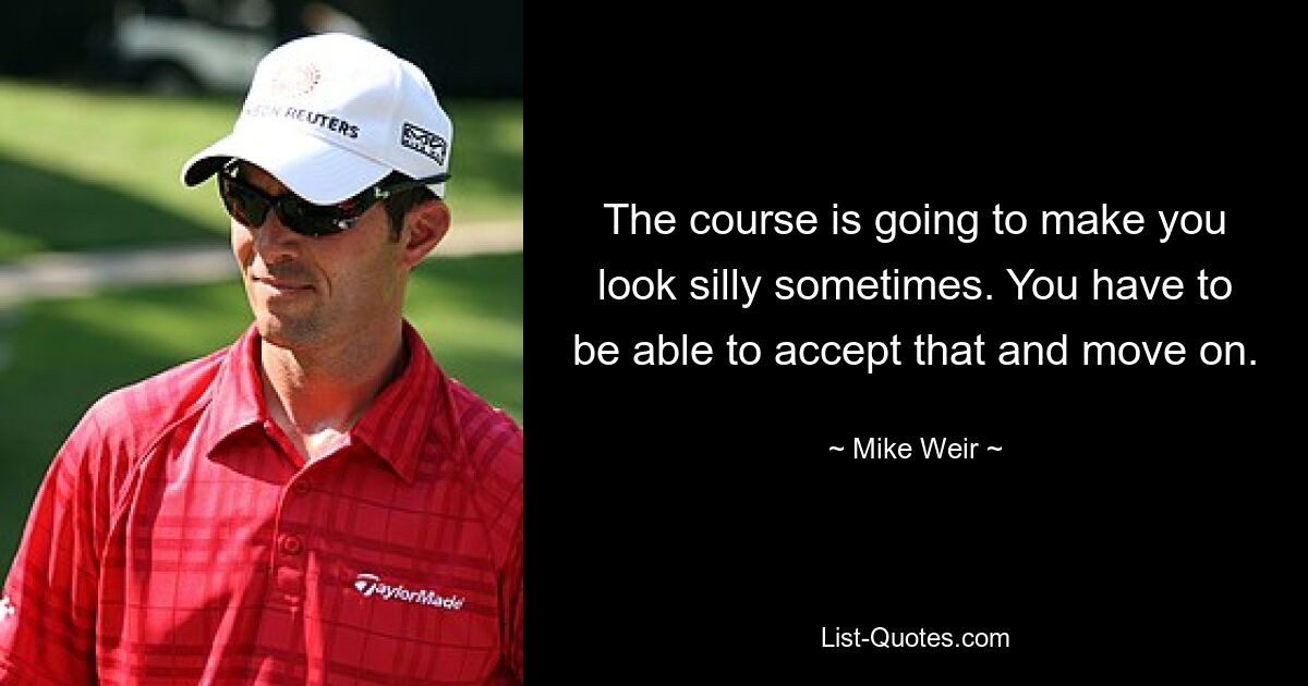 The course is going to make you look silly sometimes. You have to be able to accept that and move on. — © Mike Weir