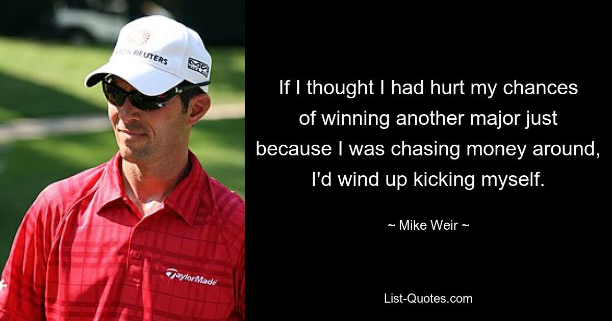 If I thought I had hurt my chances of winning another major just because I was chasing money around, I'd wind up kicking myself. — © Mike Weir