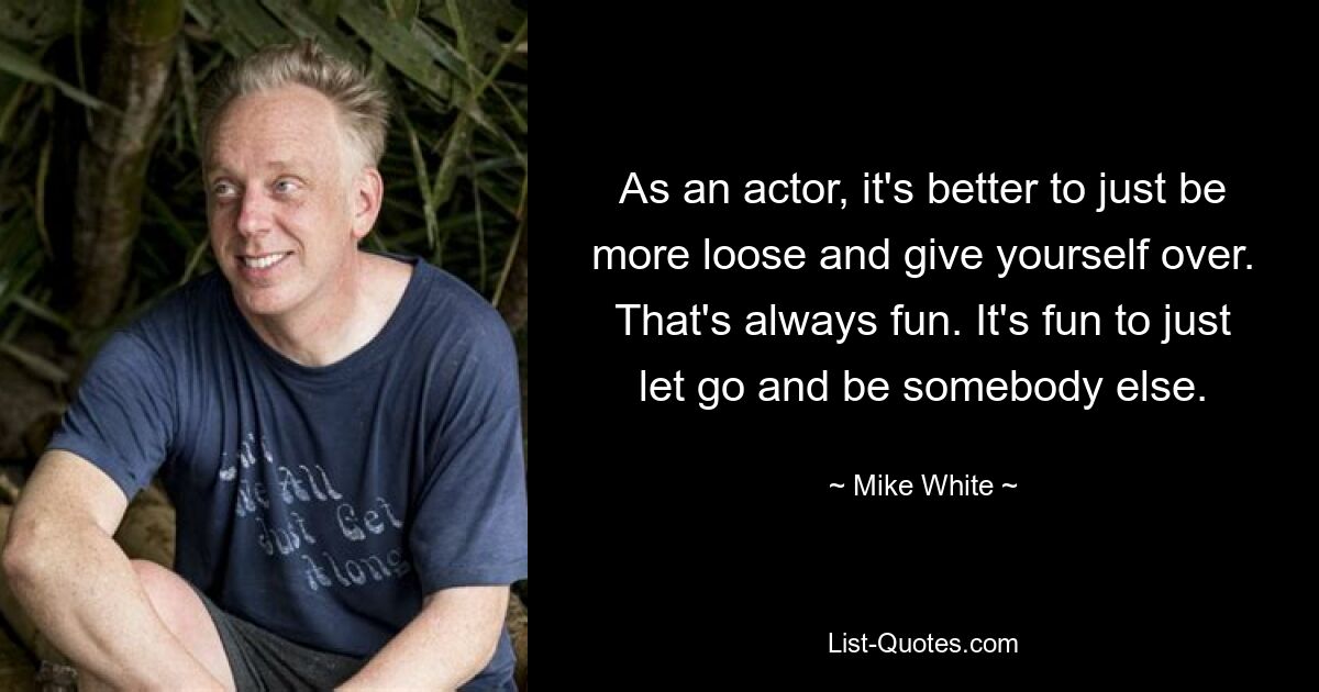 As an actor, it's better to just be more loose and give yourself over. That's always fun. It's fun to just let go and be somebody else. — © Mike White