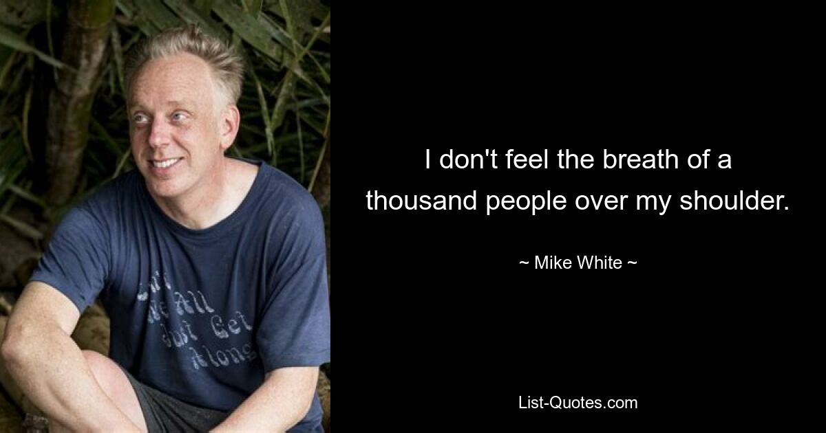 I don't feel the breath of a thousand people over my shoulder. — © Mike White