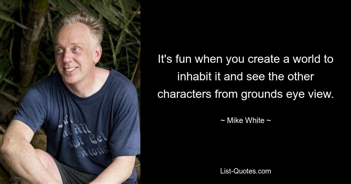 It's fun when you create a world to inhabit it and see the other characters from grounds eye view. — © Mike White