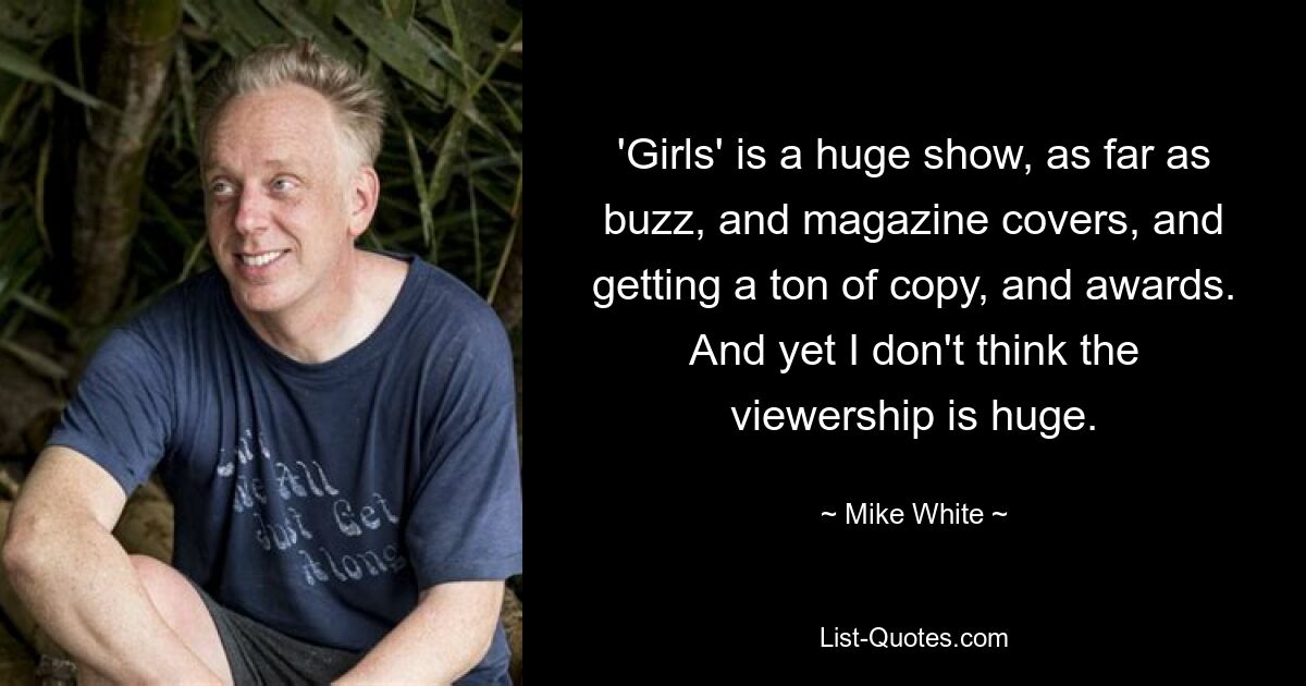 'Girls' is a huge show, as far as buzz, and magazine covers, and getting a ton of copy, and awards. And yet I don't think the viewership is huge. — © Mike White