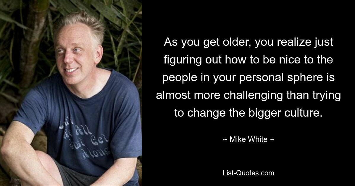 As you get older, you realize just figuring out how to be nice to the people in your personal sphere is almost more challenging than trying to change the bigger culture. — © Mike White