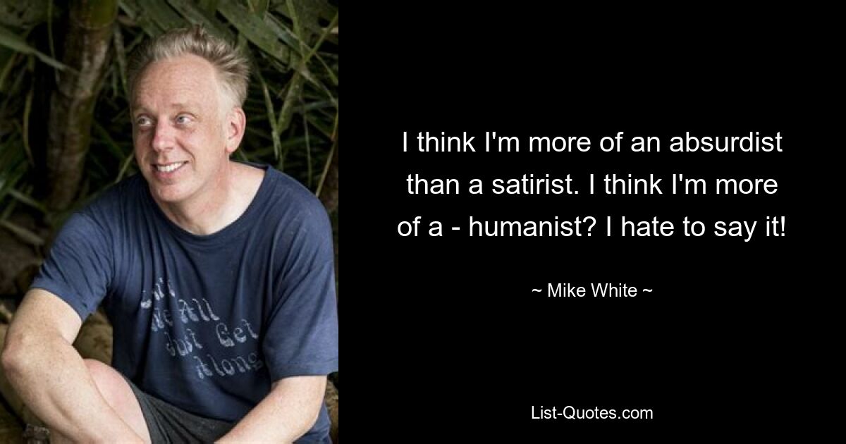 I think I'm more of an absurdist than a satirist. I think I'm more of a - humanist? I hate to say it! — © Mike White