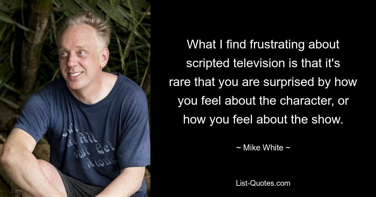 What I find frustrating about scripted television is that it's rare that you are surprised by how you feel about the character, or how you feel about the show. — © Mike White