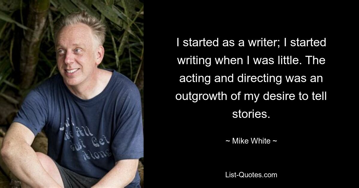 I started as a writer; I started writing when I was little. The acting and directing was an outgrowth of my desire to tell stories. — © Mike White