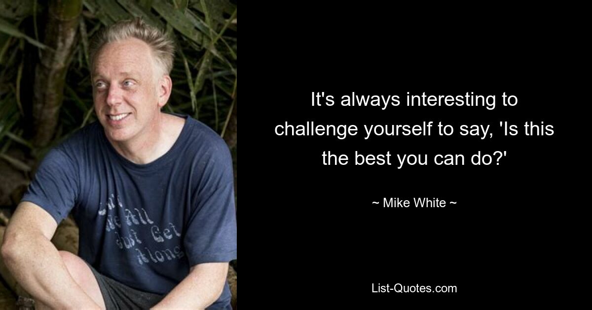 It's always interesting to challenge yourself to say, 'Is this the best you can do?' — © Mike White