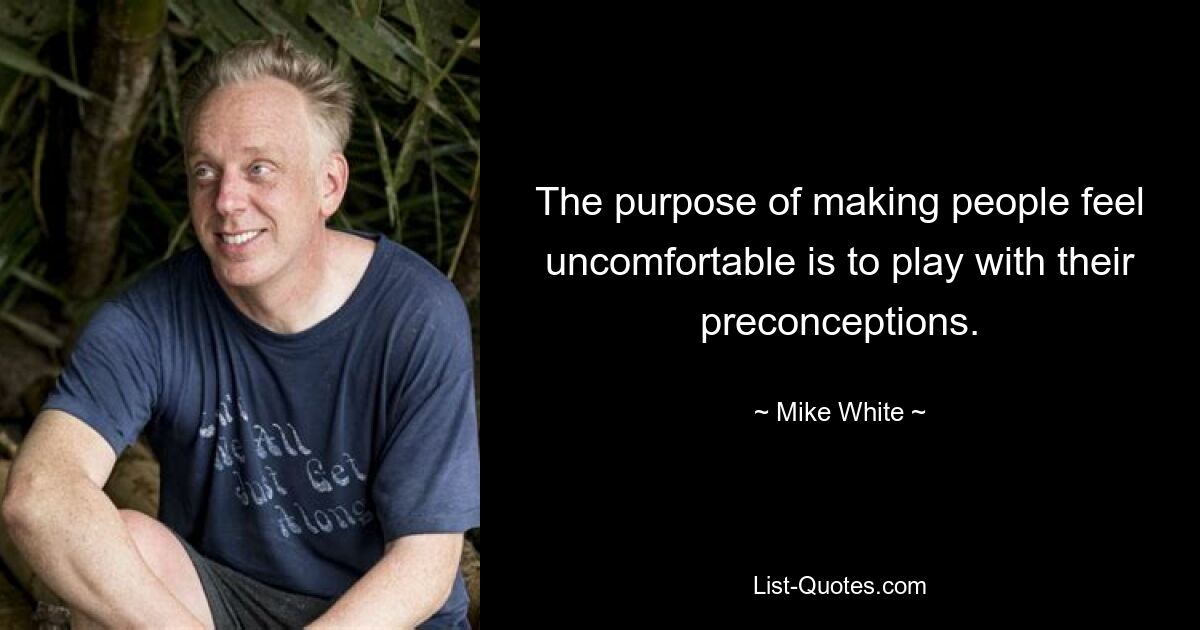 The purpose of making people feel uncomfortable is to play with their preconceptions. — © Mike White