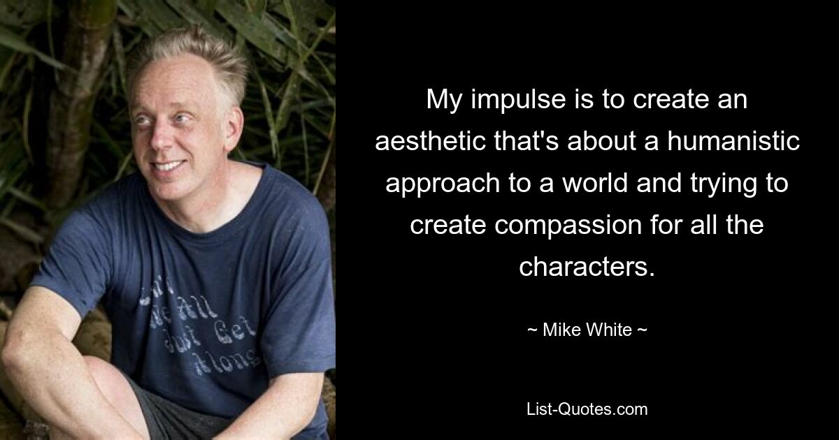 My impulse is to create an aesthetic that's about a humanistic approach to a world and trying to create compassion for all the characters. — © Mike White