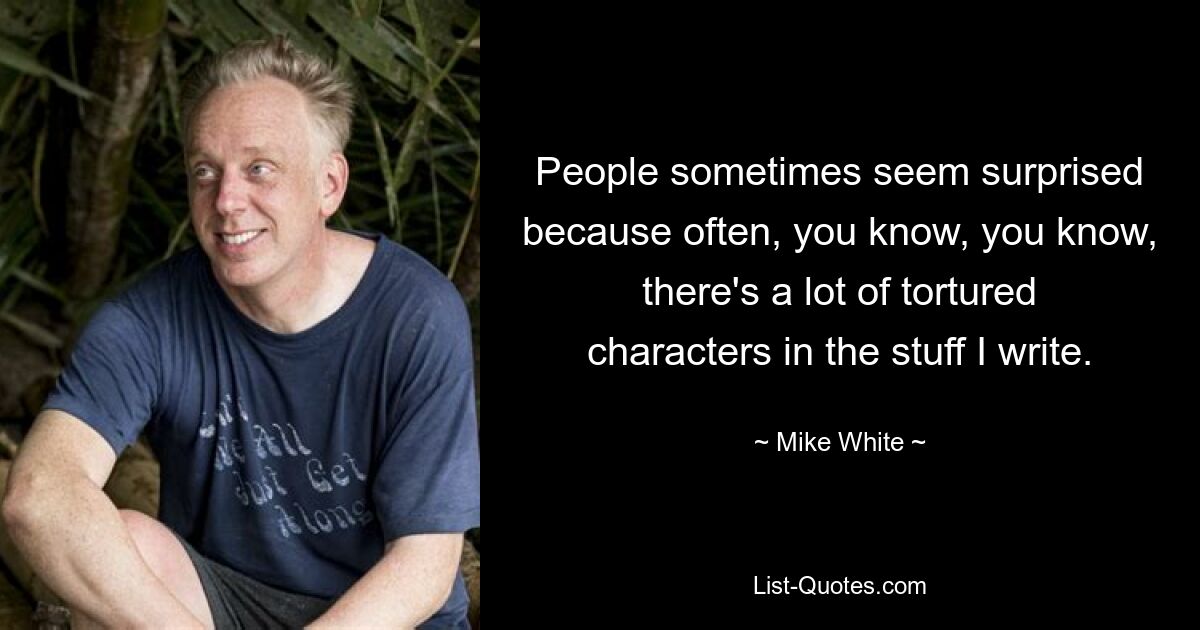 People sometimes seem surprised because often, you know, you know, there's a lot of tortured characters in the stuff I write. — © Mike White