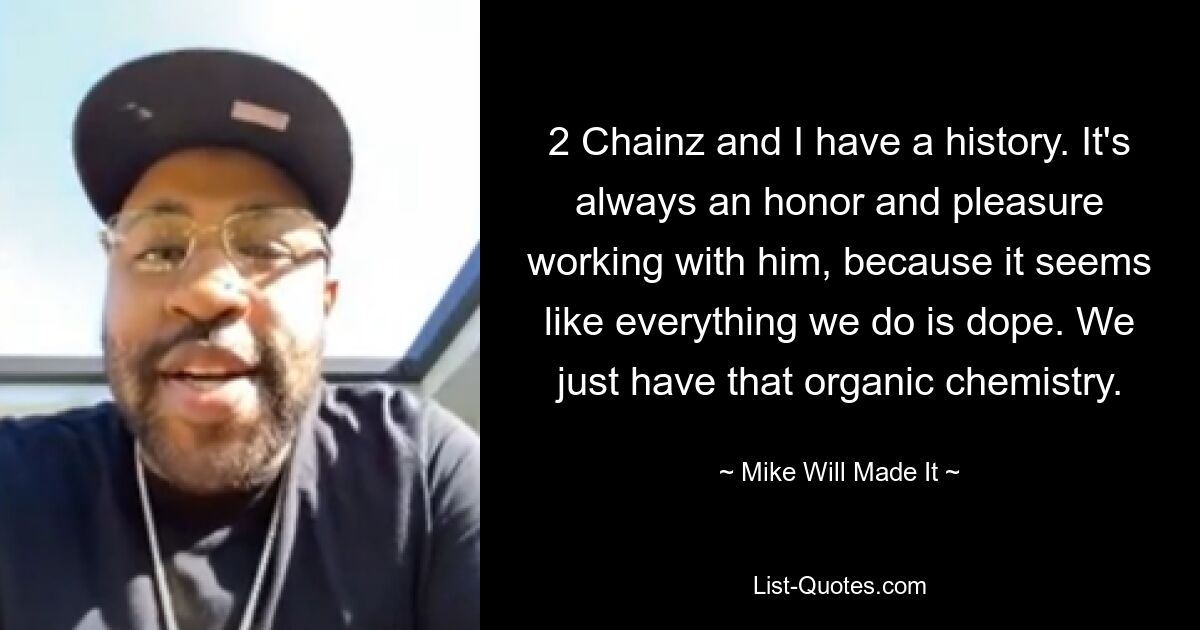 2 Chainz and I have a history. It's always an honor and pleasure working with him, because it seems like everything we do is dope. We just have that organic chemistry. — © Mike Will Made It