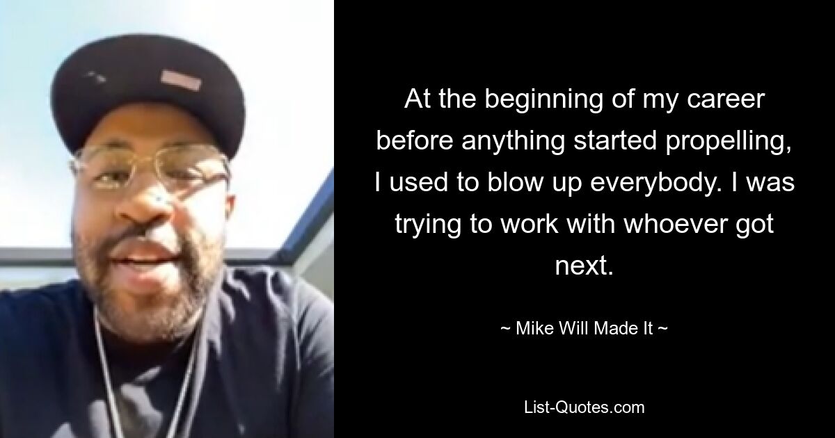 At the beginning of my career before anything started propelling, I used to blow up everybody. I was trying to work with whoever got next. — © Mike Will Made It