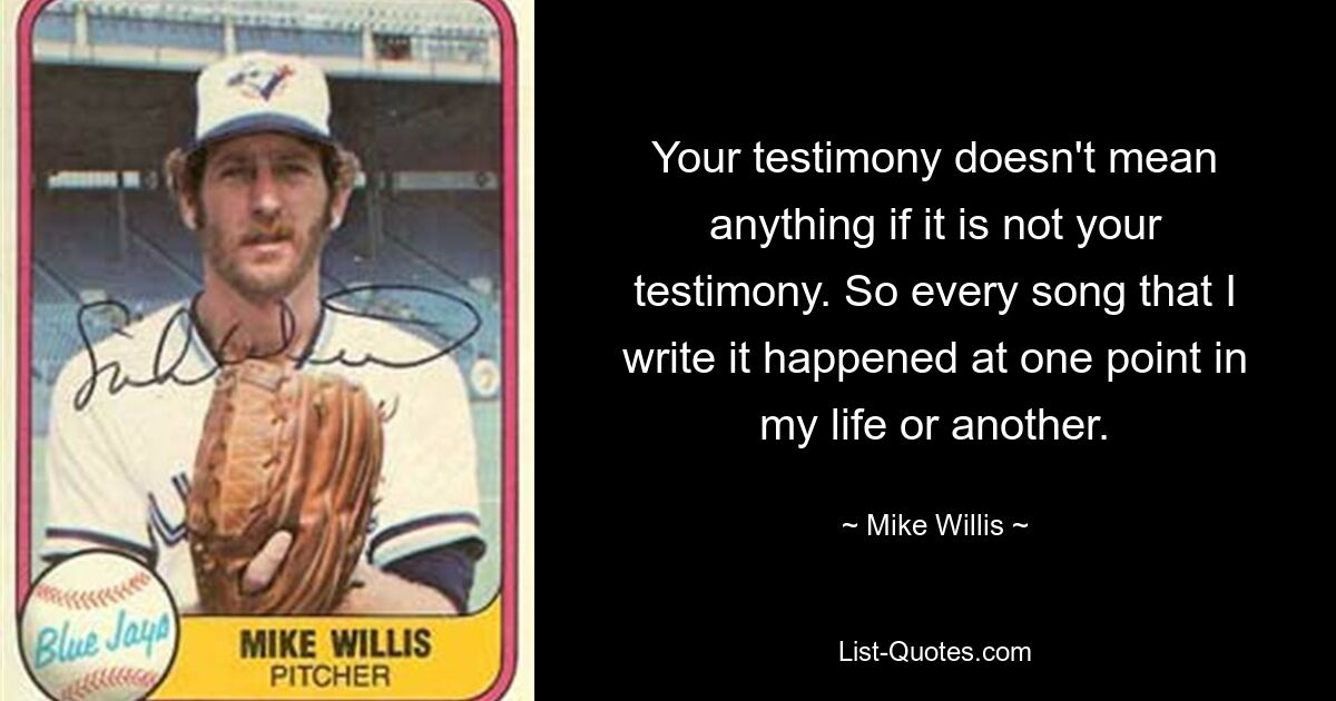 Your testimony doesn't mean anything if it is not your testimony. So every song that I write it happened at one point in my life or another. — © Mike Willis