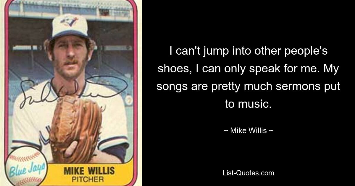 I can't jump into other people's shoes, I can only speak for me. My songs are pretty much sermons put to music. — © Mike Willis