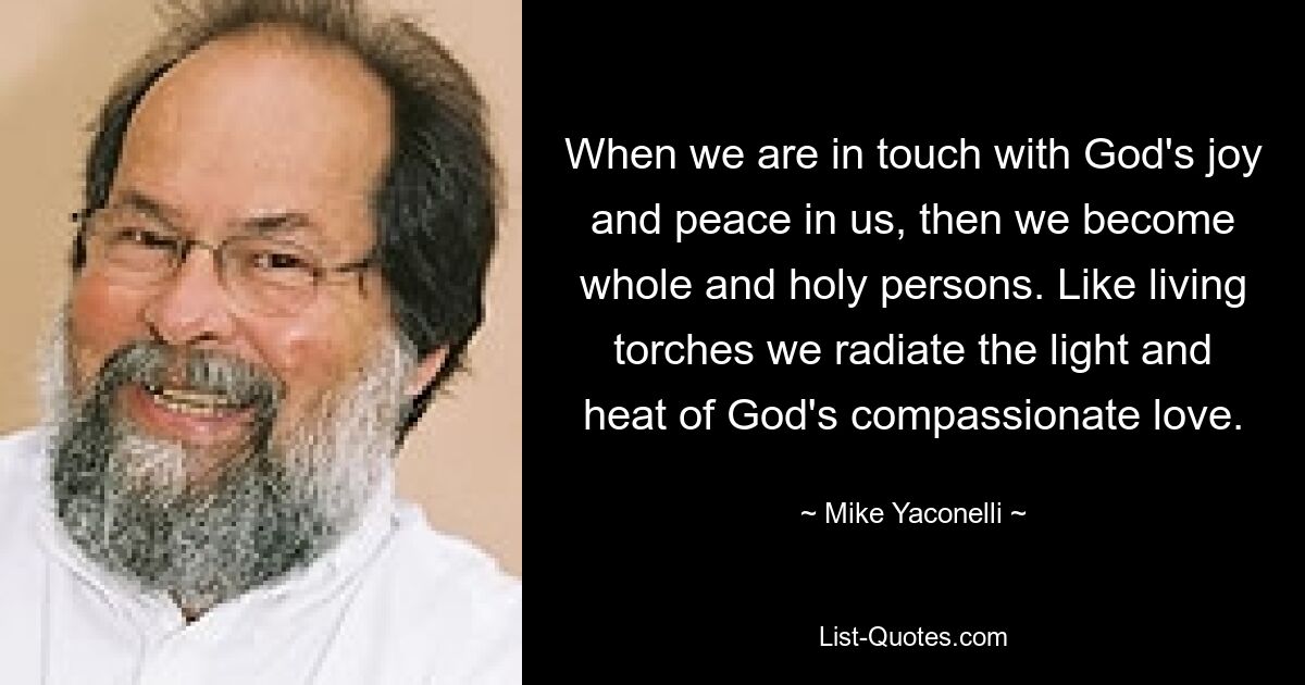 When we are in touch with God's joy and peace in us, then we become whole and holy persons. Like living torches we radiate the light and heat of God's compassionate love. — © Mike Yaconelli