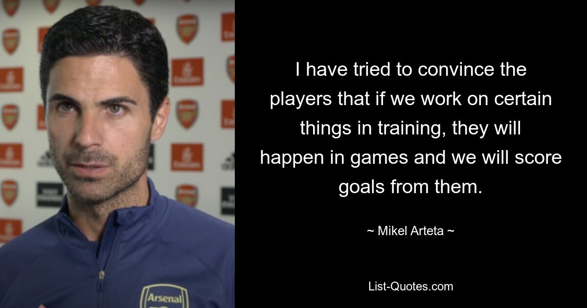 I have tried to convince the players that if we work on certain things in training, they will happen in games and we will score goals from them. — © Mikel Arteta