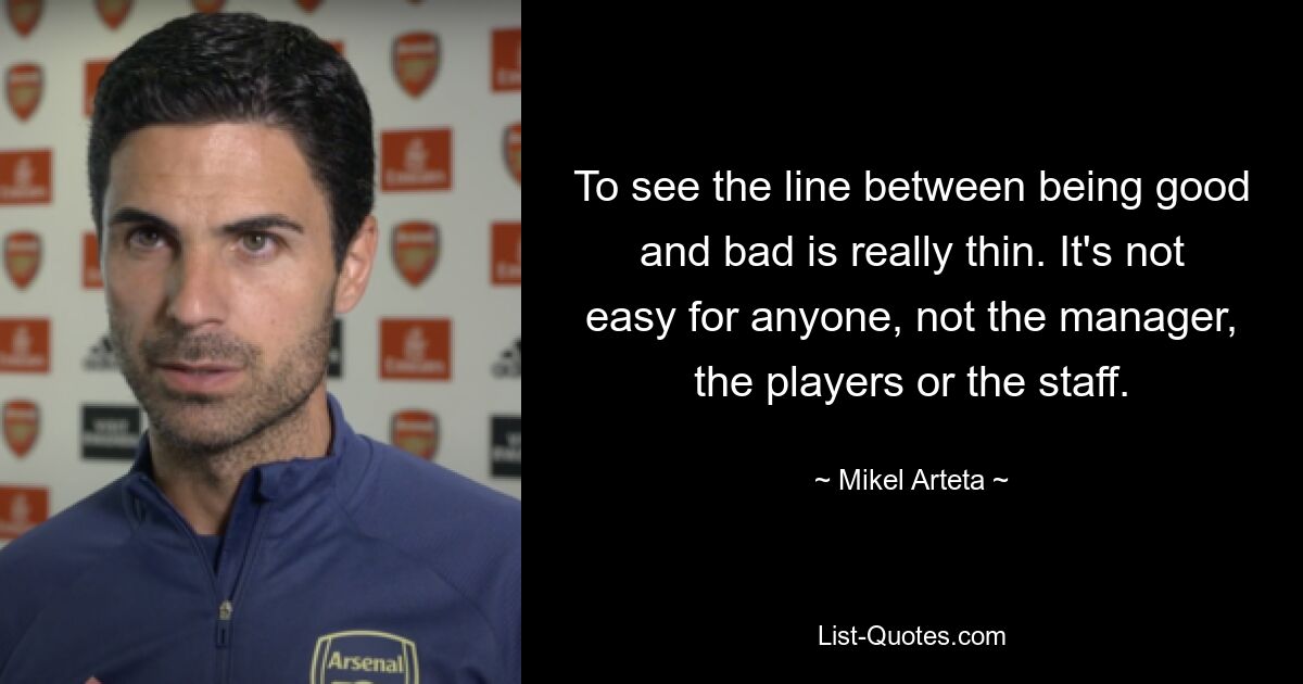 To see the line between being good and bad is really thin. It's not easy for anyone, not the manager, the players or the staff. — © Mikel Arteta