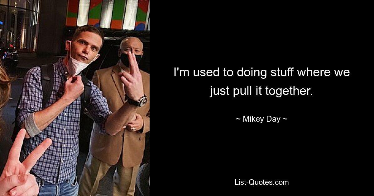 I'm used to doing stuff where we just pull it together. — © Mikey Day