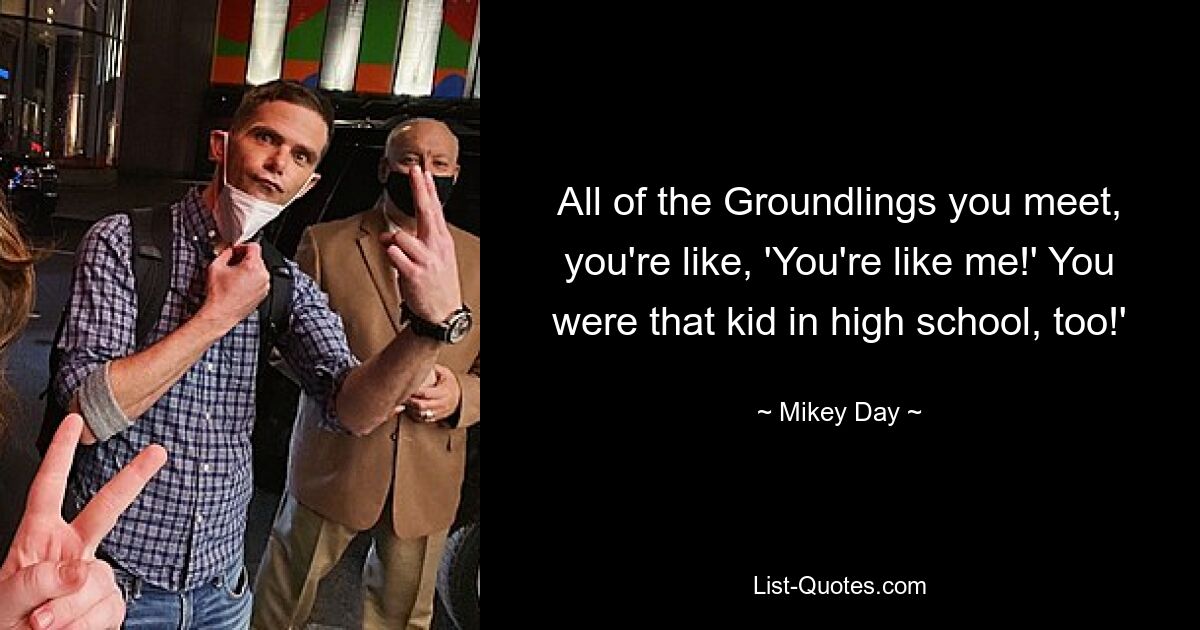 All of the Groundlings you meet, you're like, 'You're like me!' You were that kid in high school, too!' — © Mikey Day