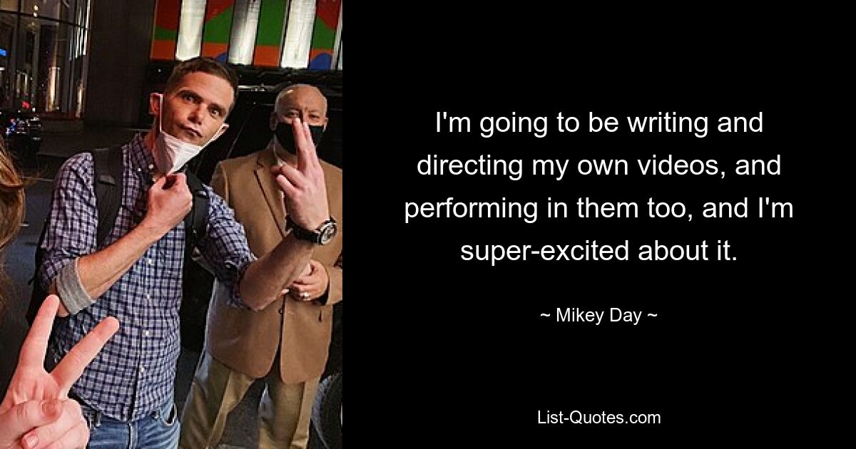 I'm going to be writing and directing my own videos, and performing in them too, and I'm super-excited about it. — © Mikey Day