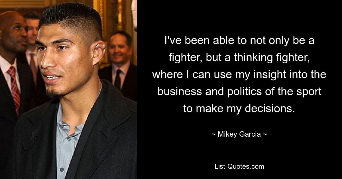 I've been able to not only be a fighter, but a thinking fighter, where I can use my insight into the business and politics of the sport to make my decisions. — © Mikey Garcia