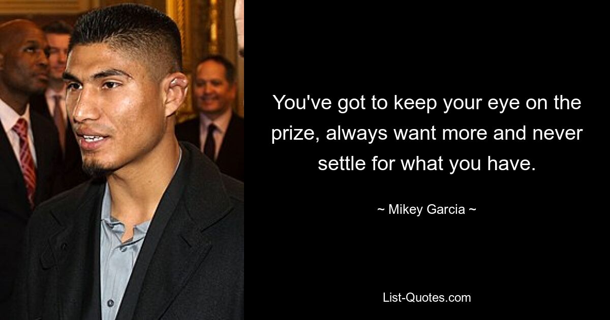 You've got to keep your eye on the prize, always want more and never settle for what you have. — © Mikey Garcia