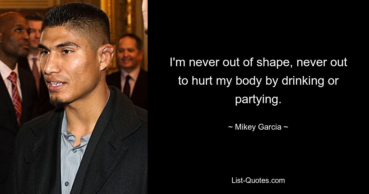 I'm never out of shape, never out to hurt my body by drinking or partying. — © Mikey Garcia