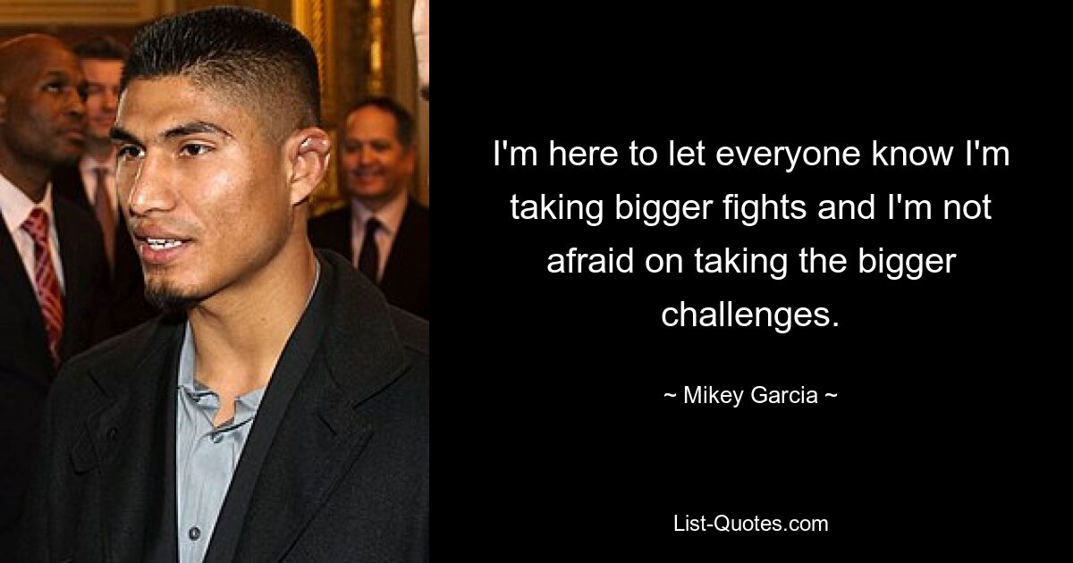 I'm here to let everyone know I'm taking bigger fights and I'm not afraid on taking the bigger challenges. — © Mikey Garcia