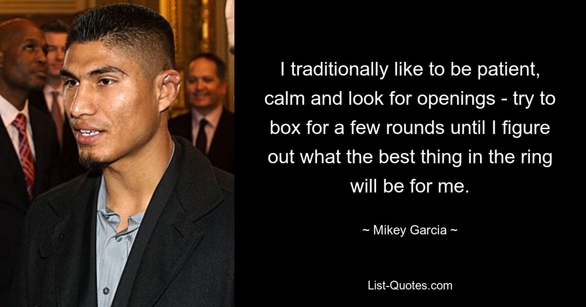 I traditionally like to be patient, calm and look for openings - try to box for a few rounds until I figure out what the best thing in the ring will be for me. — © Mikey Garcia