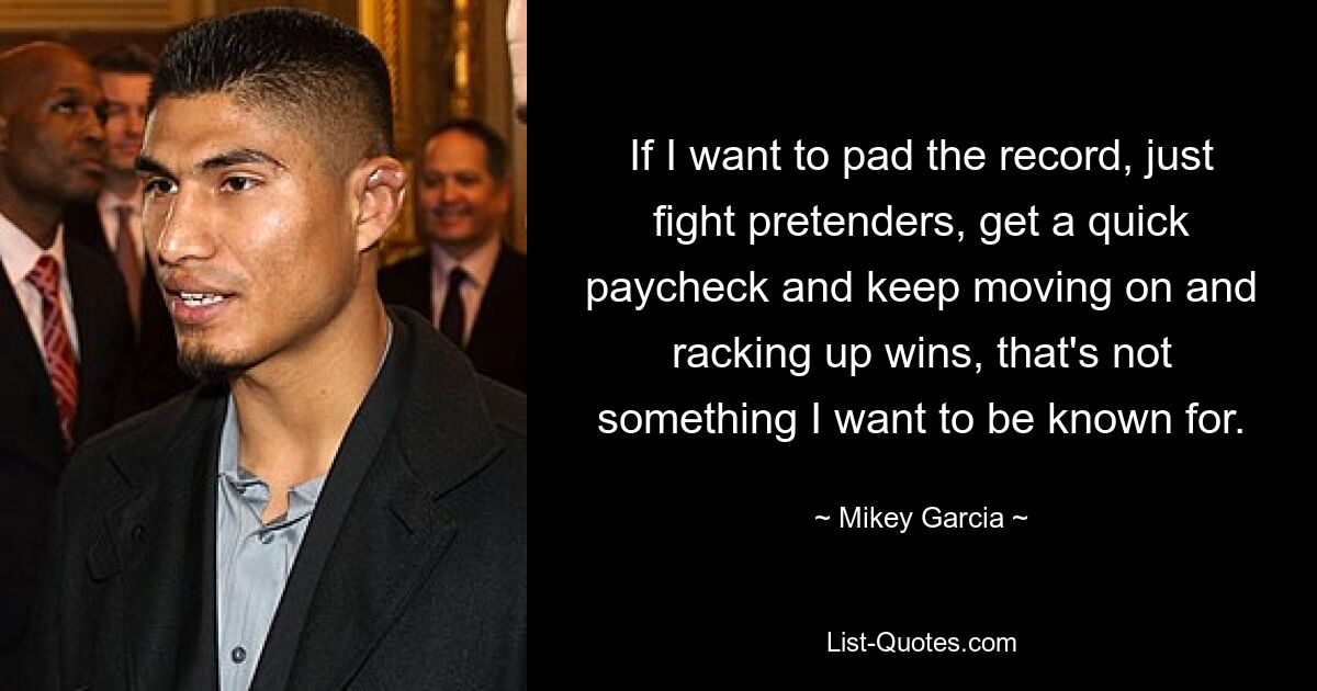 If I want to pad the record, just fight pretenders, get a quick paycheck and keep moving on and racking up wins, that's not something I want to be known for. — © Mikey Garcia