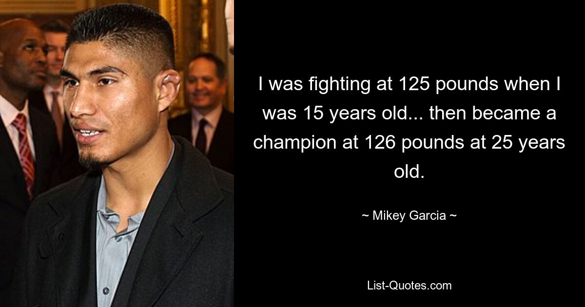 I was fighting at 125 pounds when I was 15 years old... then became a champion at 126 pounds at 25 years old. — © Mikey Garcia