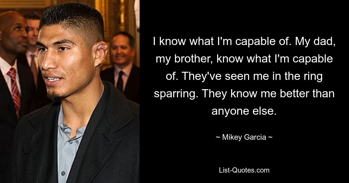 I know what I'm capable of. My dad, my brother, know what I'm capable of. They've seen me in the ring sparring. They know me better than anyone else. — © Mikey Garcia