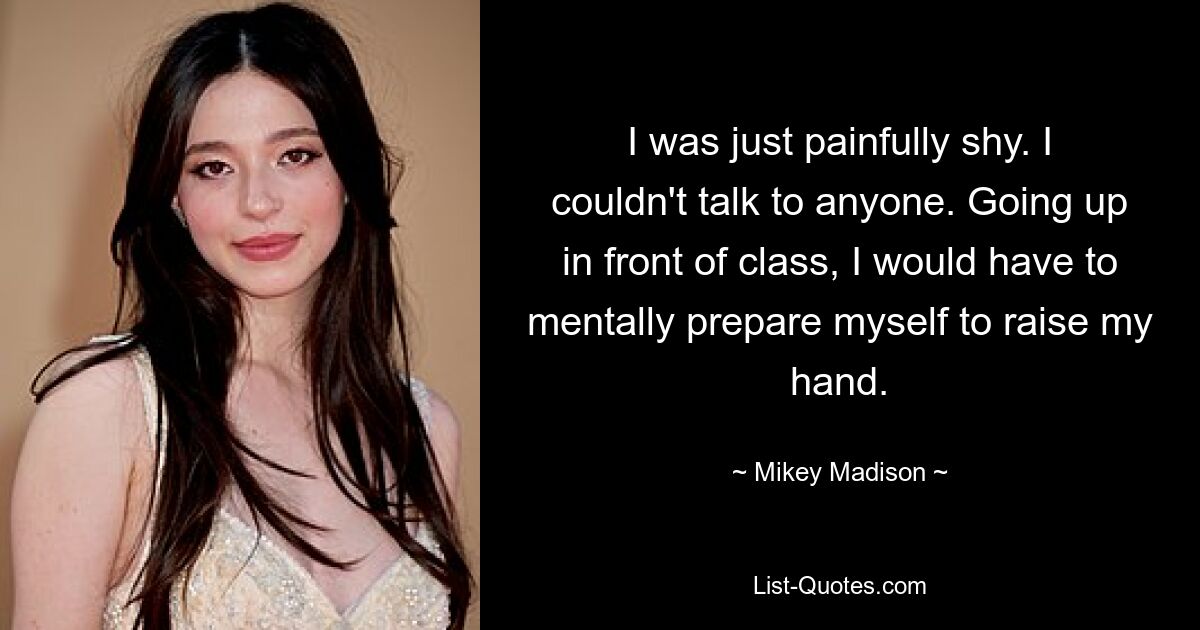 I was just painfully shy. I couldn't talk to anyone. Going up in front of class, I would have to mentally prepare myself to raise my hand. — © Mikey Madison