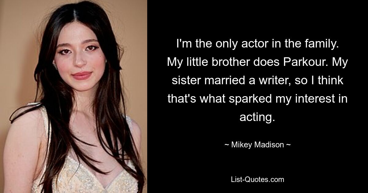 I'm the only actor in the family. My little brother does Parkour. My sister married a writer, so I think that's what sparked my interest in acting. — © Mikey Madison