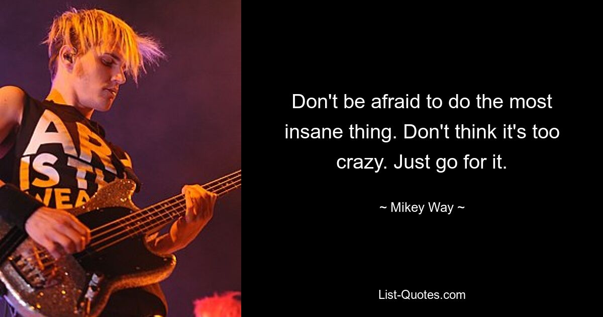 Don't be afraid to do the most insane thing. Don't think it's too crazy. Just go for it. — © Mikey Way