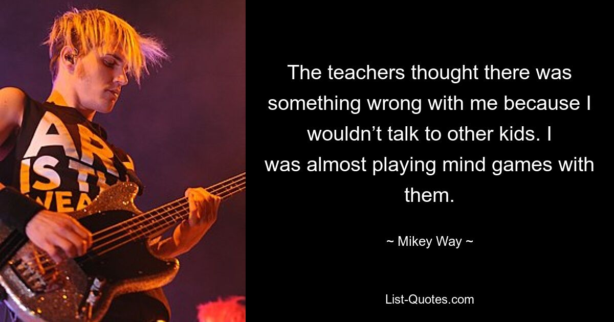 The teachers thought there was something wrong with me because I wouldn’t talk to other kids. I was almost playing mind games with them. — © Mikey Way