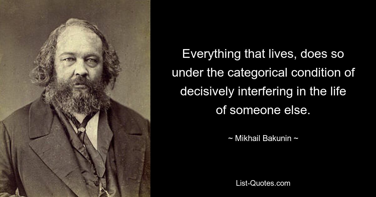 Everything that lives, does so under the categorical condition of decisively interfering in the life of someone else. — © Mikhail Bakunin