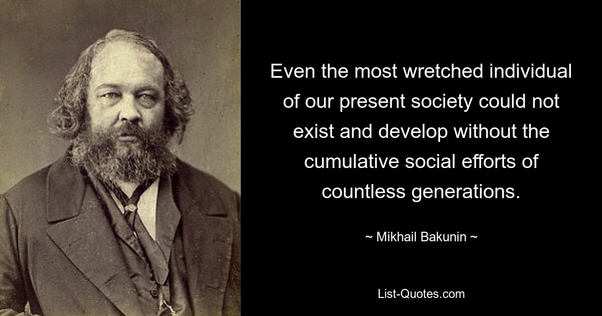 Even the most wretched individual of our present society could not exist and develop without the cumulative social efforts of countless generations. — © Mikhail Bakunin