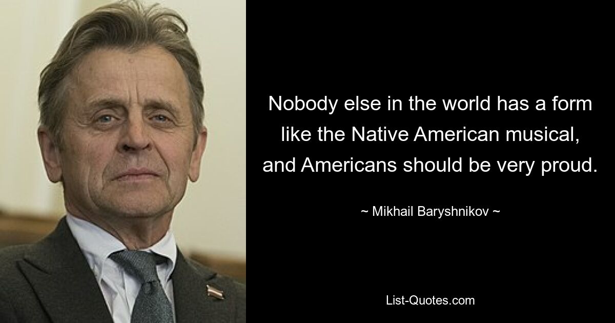 Nobody else in the world has a form like the Native American musical, and Americans should be very proud. — © Mikhail Baryshnikov