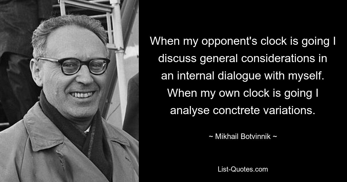 When my opponent's clock is going I discuss general considerations in an internal dialogue with myself. When my own clock is going I analyse conctrete variations. — © Mikhail Botvinnik