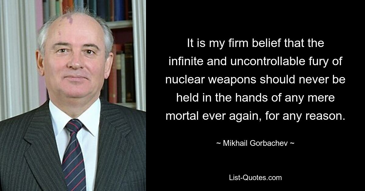 It is my firm belief that the infinite and uncontrollable fury of nuclear weapons should never be held in the hands of any mere mortal ever again, for any reason. — © Mikhail Gorbachev