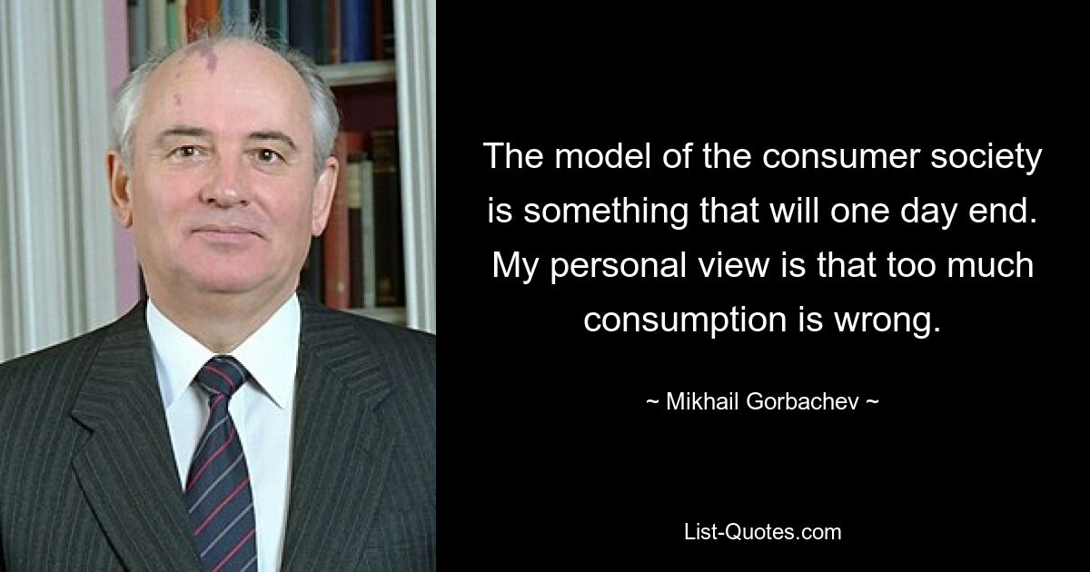 The model of the consumer society is something that will one day end. My personal view is that too much consumption is wrong. — © Mikhail Gorbachev