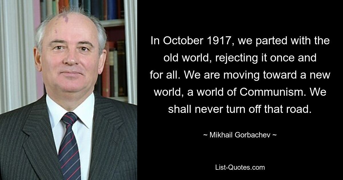 In October 1917, we parted with the old world, rejecting it once and for all. We are moving toward a new world, a world of Communism. We shall never turn off that road. — © Mikhail Gorbachev