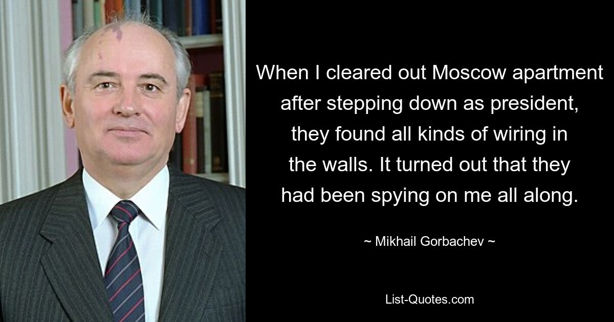 When I cleared out Moscow apartment after stepping down as president, they found all kinds of wiring in the walls. It turned out that they had been spying on me all along. — © Mikhail Gorbachev