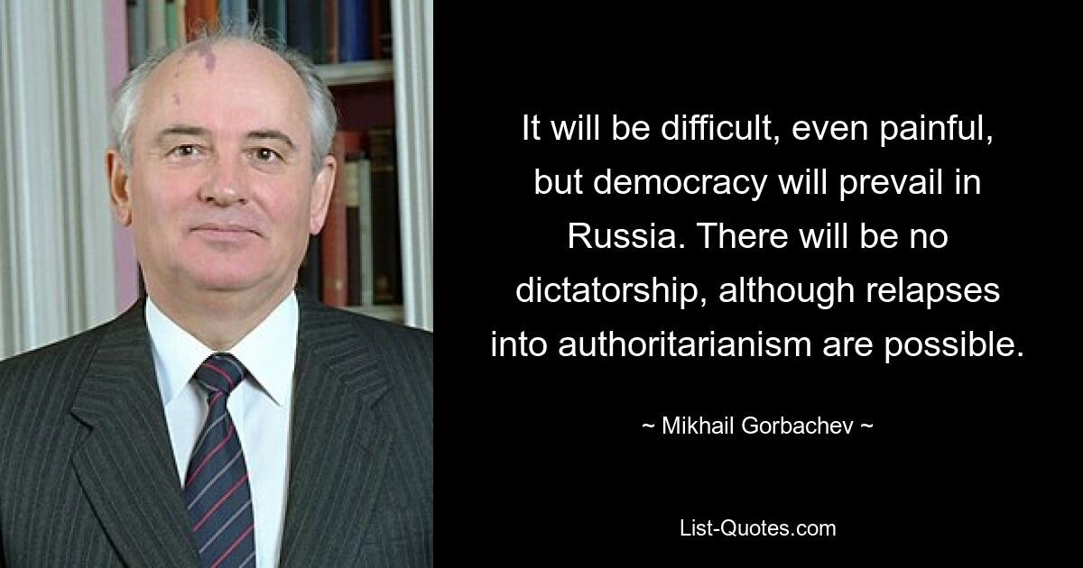 It will be difficult, even painful, but democracy will prevail in Russia. There will be no dictatorship, although relapses into authoritarianism are possible. — © Mikhail Gorbachev