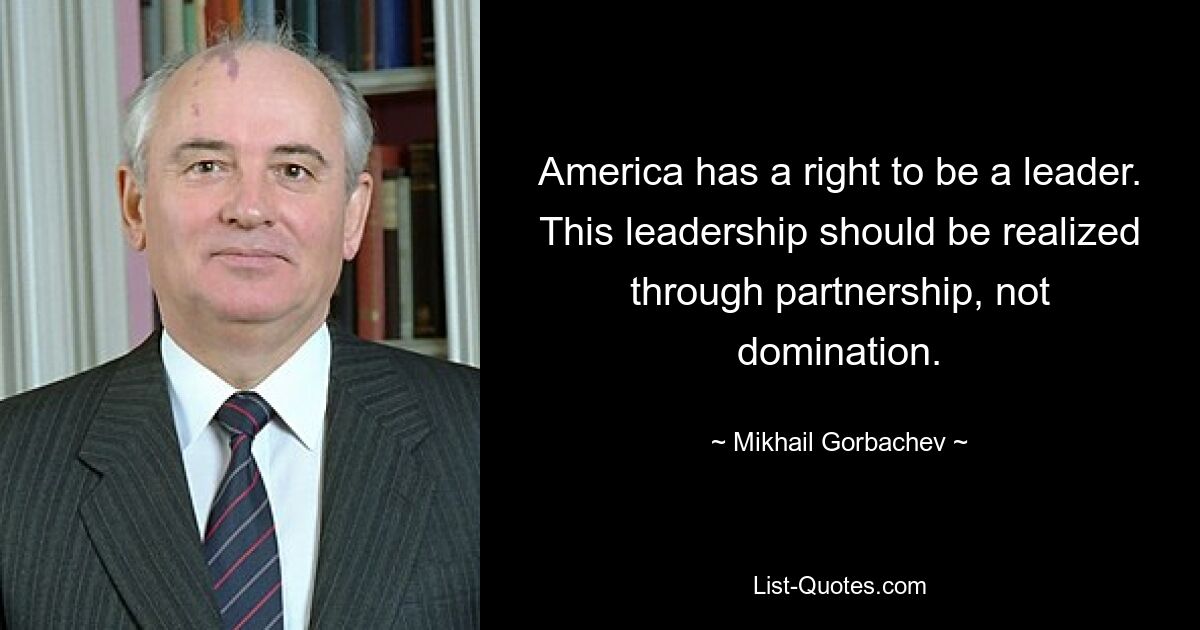 America has a right to be a leader. This leadership should be realized through partnership, not domination. — © Mikhail Gorbachev