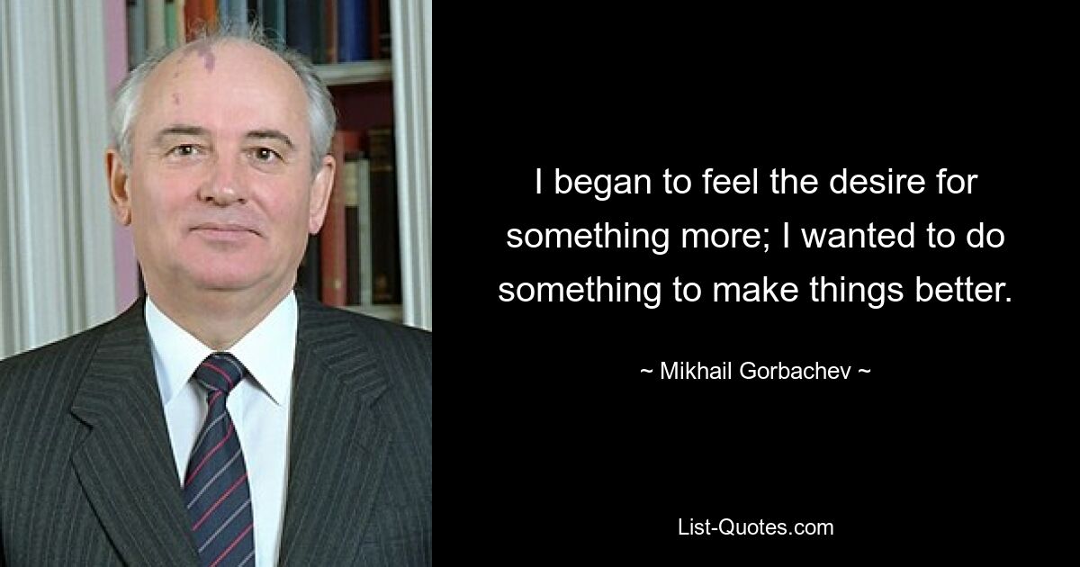 I began to feel the desire for something more; I wanted to do something to make things better. — © Mikhail Gorbachev